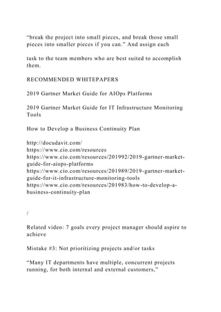 “break the project into small pieces, and break those small
pieces into smaller pieces if you can.” And assign each
task to the team members who are best suited to accomplish
them.
RECOMMENDED WHITEPAPERS
2019 Gartner Market Guide for AIOps Platforms
2019 Gartner Market Guide for IT Infrastructure Monitoring
Tools
How to Develop a Business Continuity Plan
http://docudavit.com/
https://www.cio.com/resources
https://www.cio.com/resources/201992/2019-gartner-market-
guide-for-aiops-platforms
https://www.cio.com/resources/201989/2019-gartner-market-
guide-for-it-infrastructure-monitoring-tools
https://www.cio.com/resources/201983/how-to-develop-a-
business-continuity-plan
/
Related video: 7 goals every project manager should aspire to
achieve
Mistake #3: Not prioritizing projects and/or tasks
“Many IT departments have multiple, concurrent projects
running, for both internal and external customers,”
 