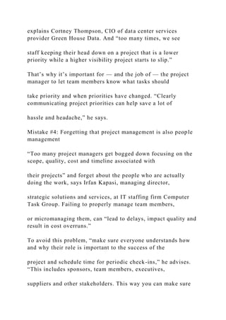 explains Cortney Thompson, CIO of data center services
provider Green House Data. And “too many times, we see
staff keeping their head down on a project that is a lower
priority while a higher visibility project starts to slip.”
That’s why it’s important for — and the job of — the project
manager to let team members know what tasks should
take priority and when priorities have changed. “Clearly
communicating project priorities can help save a lot of
hassle and headache,” he says.
Mistake #4: Forgetting that project management is also people
management
“Too many project managers get bogged down focusing on the
scope, quality, cost and timeline associated with
their projects” and forget about the people who are actually
doing the work, says Irfan Kapasi, managing director,
strategic solutions and services, at IT staffing firm Computer
Task Group. Failing to properly manage team members,
or micromanaging them, can “lead to delays, impact quality and
result in cost overruns.”
To avoid this problem, “make sure everyone understands how
and why their role is important to the success of the
project and schedule time for periodic check-ins,” he advises.
“This includes sponsors, team members, executives,
suppliers and other stakeholders. This way you can make sure
 