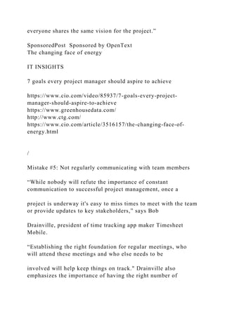 everyone shares the same vision for the project.”
SponsoredPost Sponsored by OpenText
The changing face of energy
IT INSIGHTS
7 goals every project manager should aspire to achieve
https://www.cio.com/video/85937/7-goals-every-project-
manager-should-aspire-to-achieve
https://www.greenhousedata.com/
http://www.ctg.com/
https://www.cio.com/article/3516157/the-changing-face-of-
energy.html
/
Mistake #5: Not regularly communicating with team members
“While nobody will refute the importance of constant
communication to successful project management, once a
project is underway it's easy to miss times to meet with the team
or provide updates to key stakeholders,” says Bob
Drainville, president of time tracking app maker Timesheet
Mobile.
“Establishing the right foundation for regular meetings, who
will attend these meetings and who else needs to be
involved will help keep things on track." Drainville also
emphasizes the importance of having the right number of
 