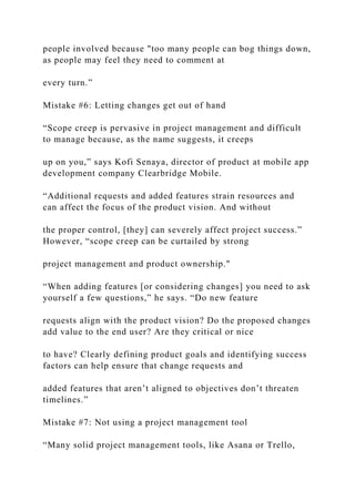 people involved because "too many people can bog things down,
as people may feel they need to comment at
every turn.”
Mistake #6: Letting changes get out of hand
“Scope creep is pervasive in project management and difficult
to manage because, as the name suggests, it creeps
up on you,” says Kofi Senaya, director of product at mobile app
development company Clearbridge Mobile.
“Additional requests and added features strain resources and
can affect the focus of the product vision. And without
the proper control, [they] can severely affect project success.”
However, “scope creep can be curtailed by strong
project management and product ownership."
“When adding features [or considering changes] you need to ask
yourself a few questions,” he says. “Do new feature
requests align with the product vision? Do the proposed changes
add value to the end user? Are they critical or nice
to have? Clearly defining product goals and identifying success
factors can help ensure that change requests and
added features that aren’t aligned to objectives don’t threaten
timelines.”
Mistake #7: Not using a project management tool
“Many solid project management tools, like Asana or Trello,
 