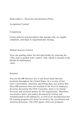 Deliverable 4 - Diversity and Inclusion Policy
Assignment Content
Competency
Create policies and procedures that manage risk, are legally
compliant, and align to organizational strategy.
Student Success Criteria
View the grading rubric for this deliverable by selecting the
“This item is graded with a rubric” link, which is located in the
Details & Information
pane.
Scenario
You are the HR Director of a 3-star hotel chain that has
locations throughout the United States. In a review of last
year’s recruitment, selection, and hiring data, you realize that
these HR practices have not resulted in the level of employee
diversity desired by the CEO. Currently, there is no formal
diversity and inclusion policy for the organization. Therefore,
you propose that a new policy document be written and
communicated to all employees, as well as be incorporated into
all training programs for those involved in the recruitment and
selection processes. The CEO agrees with your proposal.
 