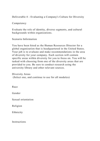 Deliverable 4 - Evaluating a Company's Culture for Diversity
Competency
Evaluate the role of identity, diverse segments, and cultural
backgrounds within organizations.
Scenario Information
You have been hired as the Human Resources Director for a
global organization that is headquartered in the United States.
Your job is to evaluate and make recommendations in the area
of diversity for your company. Each section will contain
specific areas within diversity for you to focus on. You will be
tasked with choosing from one of the diversity areas that are
provided to you. Be sure to conduct research using the
university library and other relevant sources.
Diversity Areas
(Select one, and continue to use for all modules)
Race
Gender
Sexual orientation
Religion
Ethnicity
Instructions
 