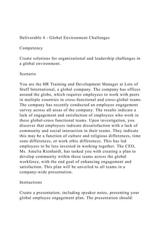 Deliverable 4 - Global Environment Challenges
Competency
Create solutions for organizational and leadership challenges in
a global environment.
Scenario
You are the HR Training and Development Manager at Lots of
Stuff International, a global company. The company has offices
around the globe, which requires employees to work with peers
in multiple countries in cross-functional and cross-global teams.
The company has recently conducted an employee engagement
survey across all areas of the company. The results indicate a
lack of engagement and satisfaction of employees who work in
these global-cross functional teams. Upon investigation, you
discover that employees indicate dissatisfaction with a lack of
community and social interaction in their teams. They indicate
this may be a function of culture and religious differences, time
zone differences, or work ethic differences. This has led
employees to be less invested in working together. The CEO,
Ms. Amelia Rienhardt, has tasked you with creating a plan to
develop community within these teams across the global
workforce, with the end goal of enhancing engagement and
satisfaction. This plan will be unveiled to all teams in a
company-wide presentation.
Instructions
Create a presentation, including speaker notes, presenting your
global employee engagement plan. The presentation should:
 