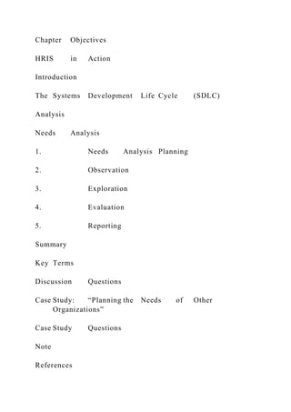 Chapter Objectives
HRIS in Action
Introduction
The Systems Development Life Cycle (SDLC)
Analysis
Needs Analysis
1. Needs Analysis Planning
2. Observation
3. Exploration
4. Evaluation
5. Reporting
Summary
Key Terms
Discussion Questions
Case Study: “Planning the Needs of Other
Organizations”
Case Study Questions
Note
References
 