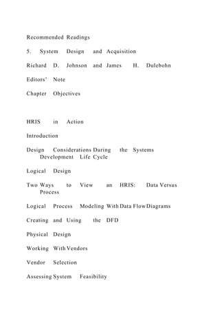Recommended Readings
5. System Design and Acquisition
Richard D. Johnson and James H. Dulebohn
Editors’ Note
Chapter Objectives
HRIS in Action
Introduction
Design Considerations During the Systems
Development Life Cycle
Logical Design
Two Ways to View an HRIS: Data Versus
Process
Logical Process Modeling With Data FlowDiagrams
Creating and Using the DFD
Physical Design
Working With Vendors
Vendor Selection
Assessing System Feasibility
 