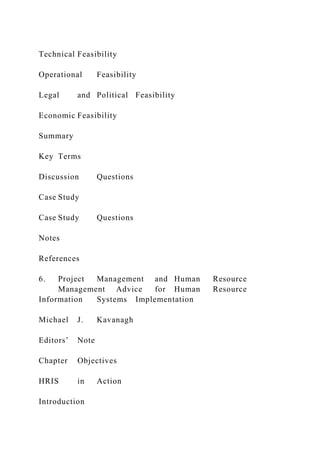 Technical Feasibility
Operational Feasibility
Legal and Political Feasibility
Economic Feasibility
Summary
Key Terms
Discussion Questions
Case Study
Case Study Questions
Notes
References
6. Project Management and Human Resource
Management Advice for Human Resource
Information Systems Implementation
Michael J. Kavanagh
Editors’ Note
Chapter Objectives
HRIS in Action
Introduction
 
