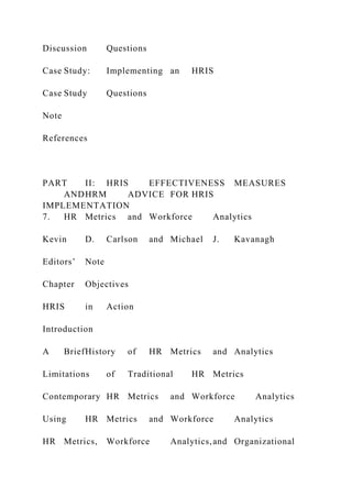 Discussion Questions
Case Study: Implementing an HRIS
Case Study Questions
Note
References
PART II: HRIS EFFECTIVENESS MEASURES
ANDHRM ADVICE FOR HRIS
IMPLEMENTATION
7. HR Metrics and Workforce Analytics
Kevin D. Carlson and Michael J. Kavanagh
Editors’ Note
Chapter Objectives
HRIS in Action
Introduction
A BriefHistory of HR Metrics and Analytics
Limitations of Traditional HR Metrics
Contemporary HR Metrics and Workforce Analytics
Using HR Metrics and Workforce Analytics
HR Metrics, Workforce Analytics,and Organizational
 