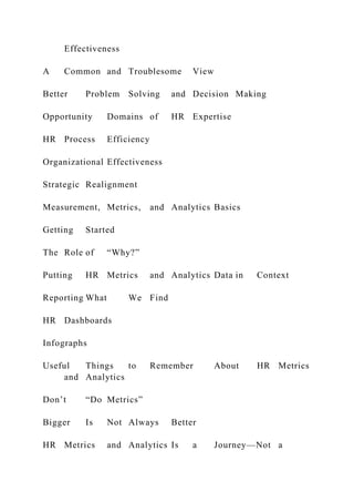 Effectiveness
A Common and Troublesome View
Better Problem Solving and Decision Making
Opportunity Domains of HR Expertise
HR Process Efficiency
Organizational Effectiveness
Strategic Realignment
Measurement, Metrics, and Analytics Basics
Getting Started
The Role of “Why?”
Putting HR Metrics and Analytics Data in Context
Reporting What We Find
HR Dashboards
Infographs
Useful Things to Remember About HR Metrics
and Analytics
Don’t “Do Metrics”
Bigger Is Not Always Better
HR Metrics and Analytics Is a Journey—Not a
 
