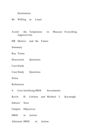 Destination
Be Willing to Learn
Avoid the Temptation to Measure Everything
Aggressively
HR Metrics and the Future
Summary
Key Terms
Discussion Questions
Case Study
Case Study Questions
Notes
References
8. Cost Justifying HRIS Investments
Kevin D. Carlson and Michael J. Kavanagh
Editors’ Note
Chapter Objectives
HRIS in Action
Alternate HRIS in Action
 