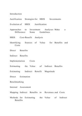 Introduction
Justification Strategies for HRIS Investments
Evolution of HRIS Justification
Approaches to Investment Analyses Make a
Difference: Some Guidelines
HRIS Cost-Benefit Analysis
Identifying Sources of Value for Benefits and
Costs
Direct Benefits
Indirect Benefits
Implementation Costs
Estimating the Value of Indirect Benefits
Estimating Indirect Benefit Magnitude
Direct Estimation
Benchmarking
Internal Assessment
Mapping Indirect Benefits to Revenues and Costs
Methods for Estimating the Value of Indirect
Benefits
 