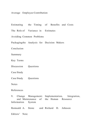 Average Employee Contribution
Estimating the Timing of Benefits and Costs
The Role of Variance in Estimates
Avoiding Common Problems
Packagingthe Analysis for Decision Makers
Conclusion
Summary
Key Terms
Discussion Questions
Case Study
Case Study Questions
Notes
References
9. Change Management: Implementation, Integration,
and Maintenance of the Human Resource
Information System
Romuald A. Stone and Richard D. Johnson
Editors’ Note
 