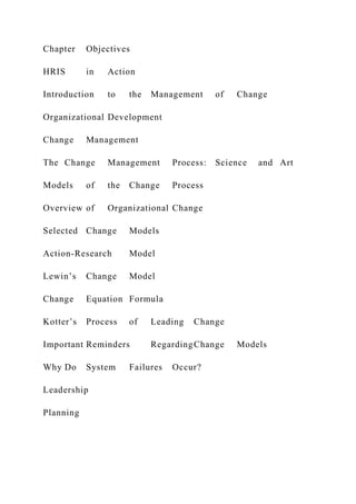 Chapter Objectives
HRIS in Action
Introduction to the Management of Change
Organizational Development
Change Management
The Change Management Process: Science and Art
Models of the Change Process
Overview of Organizational Change
Selected Change Models
Action-Research Model
Lewin’s Change Model
Change Equation Formula
Kotter’s Process of Leading Change
Important Reminders RegardingChange Models
Why Do System Failures Occur?
Leadership
Planning
 