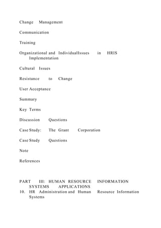 Change Management
Communication
Training
Organizational and IndividualIssues in HRIS
Implementation
Cultural Issues
Resistance to Change
User Acceptance
Summary
Key Terms
Discussion Questions
Case Study: The Grant Corporation
Case Study Questions
Note
References
PART III: HUMAN RESOURCE INFORMATION
SYSTEMS APPLICATIONS
10. HR Administration and Human Resource Information
Systems
 