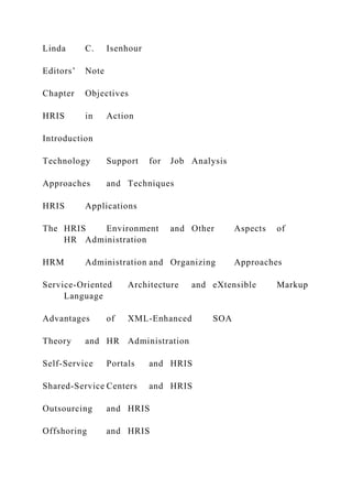Linda C. Isenhour
Editors’ Note
Chapter Objectives
HRIS in Action
Introduction
Technology Support for Job Analysis
Approaches and Techniques
HRIS Applications
The HRIS Environment and Other Aspects of
HR Administration
HRM Administration and Organizing Approaches
Service-Oriented Architecture and eXtensible Markup
Language
Advantages of XML-Enhanced SOA
Theory and HR Administration
Self-Service Portals and HRIS
Shared-Service Centers and HRIS
Outsourcing and HRIS
Offshoring and HRIS
 