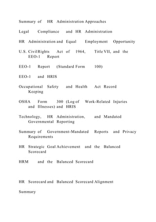 Summary of HR Administration Approaches
Legal Compliance and HR Administration
HR Administration and Equal Employment Opportunity
U.S. CivilRights Act of 1964, Title VII, and the
EEO-1 Report
EEO-1 Report (Standard Form 100)
EEO-1 and HRIS
Occupational Safety and Health Act Record
Keeping
OSHA Form 300 (Log of Work-Related Injuries
and Illnesses) and HRIS
Technology, HR Administration, and Mandated
Governmental Reporting
Summary of Government-Mandated Reports and Privacy
Requirements
HR Strategic Goal Achievement and the Balanced
Scorecard
HRM and the Balanced Scorecard
HR Scorecard and Balanced Scorecard Alignment
Summary
 