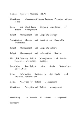 Human Resource Planning (HRP)
Workforce Management/Human Resource Planning with an
HRIS
Long- and Short-Term Strategic Importance of
Talent Management
Talent Management and Corporate Strategy
Anticipating Change and Creating an Adaptable
Workforce
Talent Management and Corporate Culture
Talent Management and Information Systems
The Link Between Talent Management and Human
Resource Information Systems
Recruiting Top Talent Using Social Networking
Sites (SNSs)
Using Information Systems to Set Goals and
Evaluate Performance
Using Analytics for Talent Management
Workforce Analytics and Talent Management
Measuring the Success of Talent Management
Summary
 
