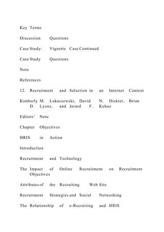 Key Terms
Discussion Questions
Case Study: Vignette Case Continued
Case Study Questions
Note
References
12. Recruitment and Selection in an Internet Context
Kimberly M. Lukaszewski, David N. Dickter, Brian
D. Lyons, and Jerard F. Kehoe
Editors’ Note
Chapter Objectives
HRIS in Action
Introduction
Recruitment and Technology
The Impact of Online Recruitment on Recruitment
Objectives
Attributes of the Recruiting Web Site
Recruitment Strategies and Social Networking
The Relationship of e-Recruiting and HRIS
 
