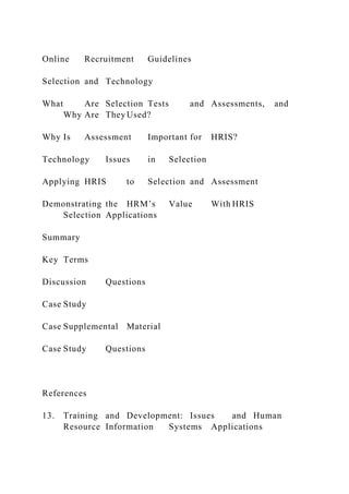 Online Recruitment Guidelines
Selection and Technology
What Are Selection Tests and Assessments, and
Why Are They Used?
Why Is Assessment Important for HRIS?
Technology Issues in Selection
Applying HRIS to Selection and Assessment
Demonstrating the HRM’s Value With HRIS
Selection Applications
Summary
Key Terms
Discussion Questions
Case Study
Case Supplemental Material
Case Study Questions
References
13. Training and Development: Issues and Human
Resource Information Systems Applications
 
