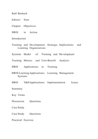 Ralf Burbach
Editors’ Note
Chapter Objectives
HRIS in Action
Introduction
Training and Development: Strategic Implications and
Learning Organizations
Systems Model of Training and Development
Training Metrics and Cost-Benefit Analysis
HRIS Applications in Training
HRIS/Learning Applications: Learning Management
Systems
HRIS T&D Applications: Implementation Issues
Summary
Key Terms
Discussion Questions
Case Study
Case Study Questions
Practical Exercise
 