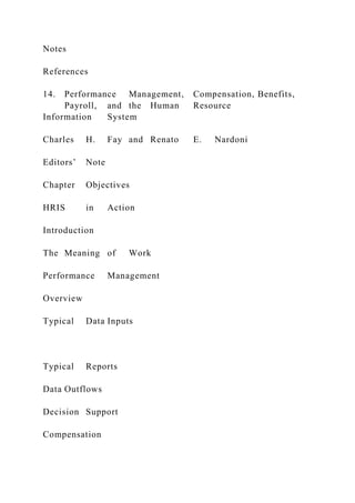 Notes
References
14. Performance Management, Compensation, Benefits,
Payroll, and the Human Resource
Information System
Charles H. Fay and Renato E. Nardoni
Editors’ Note
Chapter Objectives
HRIS in Action
Introduction
The Meaning of Work
Performance Management
Overview
Typical Data Inputs
Typical Reports
Data Outflows
Decision Support
Compensation
 