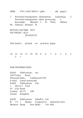 ISBN 978-1-4833-0693-3 (pbk. : alk. paper)
1. Personnel management—Information technology. 2.
Personnel management—Data processing. I.
Kavanagh, Michael J. II. Thite, Mohan.
III. Johnson, Richard D.
HF5549.5.D37H86 2015
658.300285—dc23
2013029735
This book is printed on acid-free paper.
14 15 16 17 18 10 9 8 7 6 5 4 3
2 1
FOR INFORMATION:
SAGE Publications, Inc.
2455 Teller Road
Thousand Oaks, California 91320
E-mail: [email protected]
SAGE Publications Ltd.
1 Oliver’s Yard
55 City Road
London EC1Y 1SP
United Kingdom
SAGE Publications IndiaPvt. Ltd.
B 1/I 1 Mohan Cooperative Industrial Area
Mathura Road, New Delhi 110 044
 