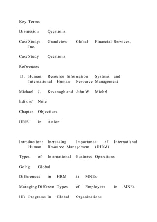 Key Terms
Discussion Questions
Case Study: Grandview Global Financial Services,
Inc.
Case Study Questions
References
15. Human Resource Information Systems and
International Human Resource Management
Michael J. Kavanagh and John W. Michel
Editors’ Note
Chapter Objectives
HRIS in Action
Introduction: Increasing Importance of International
Human Resource Management (IHRM)
Types of International Business Operations
Going Global
Differences in HRM in MNEs
Managing Different Types of Employees in MNEs
HR Programs in Global Organizations
 