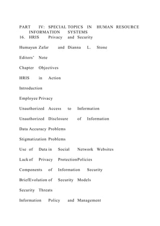 PART IV: SPECIAL TOPICS IN HUMAN RESOURCE
INFORMATION SYSTEMS
16. HRIS Privacy and Security
Humayun Zafar and Dianna L. Stone
Editors’ Note
Chapter Objectives
HRIS in Action
Introduction
Employee Privacy
Unauthorized Access to Information
Unauthorized Disclosure of Information
Data Accuracy Problems
Stigmatization Problems
Use of Data in Social Network Websites
Lack of Privacy ProtectionPolicies
Components of Information Security
BriefEvolution of Security Models
Security Threats
Information Policy and Management
 