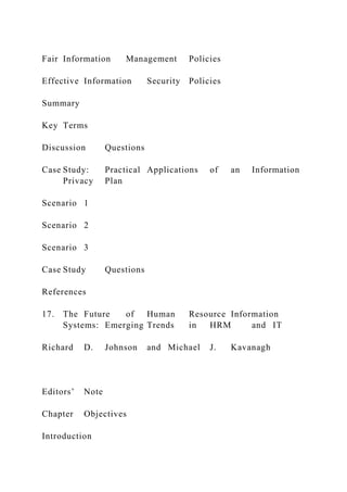 Fair Information Management Policies
Effective Information Security Policies
Summary
Key Terms
Discussion Questions
Case Study: Practical Applications of an Information
Privacy Plan
Scenario 1
Scenario 2
Scenario 3
Case Study Questions
References
17. The Future of Human Resource Information
Systems: Emerging Trends in HRM and IT
Richard D. Johnson and Michael J. Kavanagh
Editors’ Note
Chapter Objectives
Introduction
 