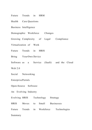 Future Trends in HRM
Health Care Questions
Business Intelligence
Demographic Workforce Changes
Growing Complexity of Legal Compliance
Virtualization of Work
Future Trends in HRIS
Bring YourOwn Device
Software as a Service (SaaS) and the Cloud
Web 2.0
Social Networking
EnterprisePortals
Open-Source Software
An Evolving Industry
Evolving HRIS Technology Strategy
HRIS Moves to Small Businesses
Future Trends in Workforce Technologies
Summary
 