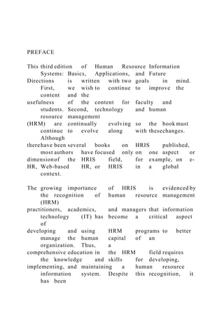 PREFACE
This third edition of Human Resource Information
Systems: Basics, Applications, and Future
Directions is written with two goals in mind.
First, we wish to continue to improve the
content and the
usefulness of the content for faculty and
students. Second, technology and human
resource management
(HRM) are continually evolving so the book must
continue to evolve along with thesechanges.
Although
therehave been several books on HRIS published,
most authors have focused only on one aspect or
dimensionof the HRIS field, for example, on e-
HR, Web-based HR, or HRIS in a global
context.
The growing importance of HRIS is evidenced by
the recognition of human resource management
(HRM)
practitioners, academics, and managers that information
technology (IT) has become a critical aspect
of
developing and using HRM programs to better
manage the human capital of an
organization. Thus, a
comprehensive education in the HRM field requires
the knowledge and skills for developing,
implementing, and maintaining a human resource
information system. Despite this recognition, it
has been
 
