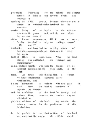 personally frustrating for the editors and chapter
authors to have to use several books and
readings in
teaching an HRIS course, because therewas not a
current or comprehensive textbook for the
academic
market. Many of the books in the area are
now over 10 years old, and do not reflect
the current state of
either human resources or HRIS. As a result,
faculty have had to rely on readings, parts of
HRM and IT
textbooks, and have had to develop much of
their classroom materials on their own to cover
the entire
field of HRIS in their courses. After the first
edition was published, we received very
complimentary
comments from faculty who used the book as well as
informal communications with faculty in the
HRIS
field. As noted, this third edition of Human
Resource Information Systems: Basics,
Applications, and
Future Directions is written with two goals in
mind. First, we wish to continue to
improve the content
and the usefulness of the book for faculty and
students. Thus, theseare the reasons why we
published the
previous editions of this book, and remain the
primary reasons for the publication of this
third edition.
In the preface to the first edition of this book,
we note that Kavanagh et al. (1990) stated
 