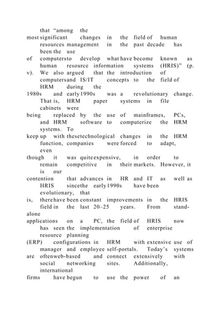 that “among the
most significant changes in the field of human
resources management in the past decade has
been the use
of computersto develop what have become known as
human resource information systems (HRIS)” (p.
v). We also argued that the introduction of
computersand IS/IT concepts to the field of
HRM during the
1980s and early1990s was a revolutionary change.
That is, HRM paper systems in file
cabinets were
being replaced by the use of mainframes, PCs,
and HRM software to computerize the HRM
systems. To
keep up with thesetechnological changes in the HRM
function, companies were forced to adapt,
even
though it was quiteexpensive, in order to
remain competitive in their markets. However, it
is our
contention that advances in HR and IT as well as
HRIS sincethe early1990s have been
evolutionary, that
is, therehave been constant improvements in the HRIS
field in the last 20–25 years. From stand-
alone
applications on a PC, the field of HRIS now
has seen the implementation of enterprise
resource planning
(ERP) configurations in HRM with extensive use of
manager and employee self-portals. Today’s systems
are oftenweb-based and connect extensively with
social networking sites. Additionally,
international
firms have begun to use the power of an
 