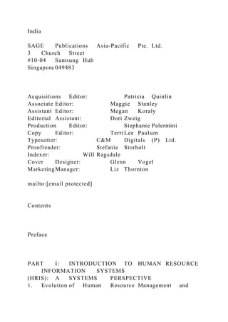 India
SAGE Publications Asia-Pacific Pte. Ltd.
3 Church Street
#10-04 Samsung Hub
Singapore 049483
Acquisitions Editor: Patricia Quinlin
Associate Editor: Maggie Stanley
Assistant Editor: Megan Koraly
Editorial Assistant: Dori Zweig
Production Editor: Stephanie Palermini
Copy Editor: TerriLee Paulsen
Typesetter: C&M Digitals (P) Ltd.
Proofreader: Stefanie Storholt
Indexer: Will Ragsdale
Cover Designer: Glenn Vogel
MarketingManager: Liz Thornton
mailto:[email protected]
Contents
Preface
PART I: INTRODUCTION TO HUMAN RESOURCE
INFORMATION SYSTEMS
(HRIS): A SYSTEMS PERSPECTIVE
1. Evolution of Human Resource Management and
 