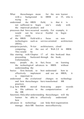 What thesechanges mean for the new learner
with a background in HRM or IT, who is
trying to
understand the HRIS field, is that it is
not sufficient to begin one’s study with
the improved products and
processes that have occurred recently. For example, it
would not be wise or fruitful to begin
one’s study
of the HRIS field with a focus on new
technologies such as service-oriented architecture
(SOA),
enterprise portals, N-tier architectures, cloud
computing, or the use of Web 2.0 in HRM.
This would be
like starting with Chapter 17 of this book and then
proceeding backward through the book.
Unfortunately,
many people do, in fact, focus on learning
the technological advances in HRIS without
understanding the
basics first. Instead, to best understand how to
effectively implement and use an HRIS, it
is important to
understand the evolutional changes to technology
and how thesechanges have transformed HR
practices
(e.g. how HRM moved from using paper records
in file cabinets to the computerization of
the HR
function). Only after understanding thesechanges will the
learner be able to effectively understand
how
advances in technology can help their organization
manage their HR function more effectively.
 