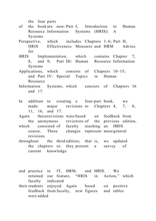 the four parts
of the book are now: Part I, Introduction to Human
Resource Information Systems (HRIS): A
Systems
Perspective, which includes Chapters 1–6; Part II,
HRIS Effectiveness Measures and HRM Advice
for
HRIS Implementation, which contains Chapter 7,
8, and 9; Part III: Human Resource Information
Systems
Applications, which consists of Chapters 10–15;
and Part IV: Special Topics in Human
Resource
Information Systems, which consists of Chapters 16
and 17.
In addition to creating a four-part book, we
made major revisions to Chapters 4, 7, 8,
11, 16, and 17.
Again theserevisions were based on feedback from
the anonymous reviewers of the previous edition,
which consisted of faculty teaching an HRIS
course. These changes represent more general
revisions
throughout the third edition; that is, we updated
the chapters so they present a survey of
current knowledge
and practice in IT, HRM, and HRIS. We
retained our feature, “HRIS in Action,” which
faculty indicated
their students enjoyed. Again based on positive
feedback from faculty, new figures and tables
were added
 