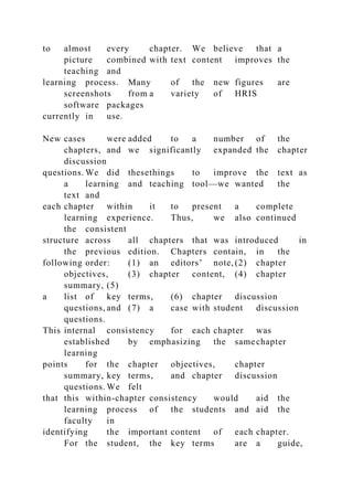 to almost every chapter. We believe that a
picture combined with text content improves the
teaching and
learning process. Many of the new figures are
screenshots from a variety of HRIS
software packages
currently in use.
New cases were added to a number of the
chapters, and we significantly expanded the chapter
discussion
questions. We did thesethings to improve the text as
a learning and teaching tool—we wanted the
text and
each chapter within it to present a complete
learning experience. Thus, we also continued
the consistent
structure across all chapters that was introduced in
the previous edition. Chapters contain, in the
following order: (1) an editors’ note, (2) chapter
objectives, (3) chapter content, (4) chapter
summary, (5)
a list of key terms, (6) chapter discussion
questions, and (7) a case with student discussion
questions.
This internal consistency for each chapter was
established by emphasizing the same chapter
learning
points for the chapter objectives, chapter
summary, key terms, and chapter discussion
questions. We felt
that this within-chapter consistency would aid the
learning process of the students and aid the
faculty in
identifying the important content of each chapter.
For the student, the key terms are a guide,
 