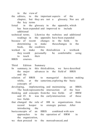 in the view of
the editors, to the important aspects of the
chapter, but they are not a glossary. Nor are all
the key terms
listed in the glossary in the appendix, which
has been expanded and improved to include
additional
technical terms. Likewise the websites and additional
readings in the appendix have been expanded
because of recent changes in the field. In
determining to make thesechanges in the
book, the coeditors
worked to make the third edition a textbook
they would personally be comfortable using
to teach their
HRIS courses.
Third Edition Summary
In summary, in this third edition, we have described
the major advances in the field of HRIS
and the
relation of HRIS to managerial decision making
while, at the same time,exploring the basic
concepts of
developing, implementing, and maintaining an HRIS.
The book represents the intersection of the best
thinking and concepts from the two fields of HRM
and IT. It was the earlyintersection of these
two fields
that changed the role of HR in organizations from
record keeper to strategic partner. After
introducing the
basicconcepts of an HRIS combined with new
approaches to the operation of HRM in
the organization,
we then proceed to the more advanced, and
 