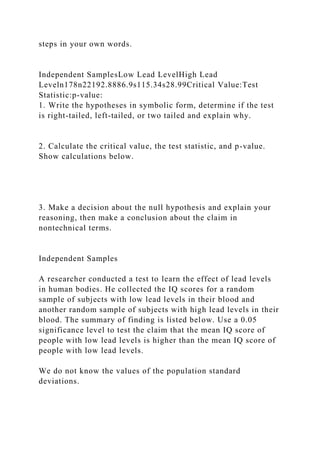 steps in your own words.
Independent SamplesLow Lead LevelHigh Lead
Leveln178n22192.8886.9s115.34s28.99Critical Value:Test
Statistic:p-value:
1. Write the hypotheses in symbolic form, determine if the test
is right-tailed, left-tailed, or two tailed and explain why.
2. Calculate the critical value, the test statistic, and p-value.
Show calculations below.
3. Make a decision about the null hypothesis and explain your
reasoning, then make a conclusion about the claim in
nontechnical terms.
Independent Samples
A researcher conducted a test to learn the effect of lead levels
in human bodies. He collected the IQ scores for a random
sample of subjects with low lead levels in their blood and
another random sample of subjects with high lead levels in their
blood. The summary of finding is listed below. Use a 0.05
significance level to test the claim that the mean IQ score of
people with low lead levels is higher than the mean IQ score of
people with low lead levels.
We do not know the values of the population standard
deviations.
 