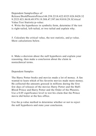 Dependent SamplesDays of
Release/BookPhoenixPrince144.258.2218.422.0325.826.8428.32
9.2523.021.8610.49.979.19.588.47.597.66.91010.29.3Critical
Value:Test Statistic:p-value:
4. Write the hypotheses in symbolic form, determine if the test
is right-tailed, left-tailed, or two tailed and explain why.
5. Calculate the critical value, the test statistic, and p-value.
Show calculations below.
6. Make a decision about the null hypothesis and explain your
reasoning, then make a conclusion about the claim in
nontechnical terms.
Dependent Samples
The Harry Potter books and movies made a lot of money. A fan
wanted to learn which of his favorite movies made more money.
He collected the amounts grossed in millions during the first
few days of releases of the movies Harry Potter and the Half-
Blood Prince and Harry Potter and the Order of the Phoenix.
Use a 0.05 significance level to test his claim that the Prince
movie did better at the box office.
Use the p-value method to determine whether or not to reject
the null hypothesis and state your conclusion.
 