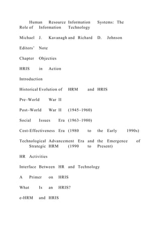 Human Resource Information Systems: The
Role of Information Technology
Michael J. Kavanagh and Richard D. Johnson
Editors’ Note
Chapter Objecties
HRIS in Action
Introduction
Historical Evolution of HRM and HRIS
Pre–World War II
Post–World War II (1945–1960)
Social Issues Era (1963–1980)
Cost-Effectiveness Era (1980 to the Early 1990s)
Technological Advancement Era and the Emergence of
Strategic HRM (1990 to Present)
HR Activities
Interface Between HR and Technology
A Primer on HRIS
What Is an HRIS?
e-HRM and HRIS
 