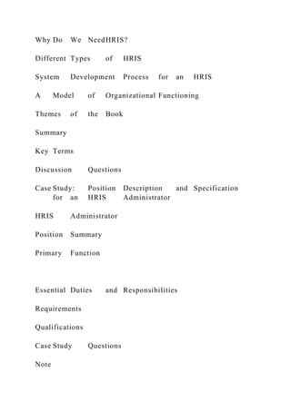 Why Do We NeedHRIS?
Different Types of HRIS
System Development Process for an HRIS
A Model of Organizational Functioning
Themes of the Book
Summary
Key Terms
Discussion Questions
Case Study: Position Description and Specification
for an HRIS Administrator
HRIS Administrator
Position Summary
Primary Function
Essential Duties and Responsibilities
Requirements
Qualifications
Case Study Questions
Note
 
