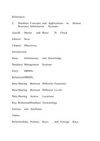 References
2. Database Concepts and Applications in Human
Resource Information Systems
JanetH. Marler and Barry D. Floyd
Editors’ Note
Chapter Objectives
Introduction
Data, Information, and Knowledge
Database Management Systems
Early DBMSs
RelationalDBMSs
Data Sharing Between Different Functions
Data Sharing Between Different Levels
Data Sharing Across Locations
Key RelationalDatabase Terminology
Entities and Attributes
Tables
Relationships, Primary Keys, and Foreign Keys
 