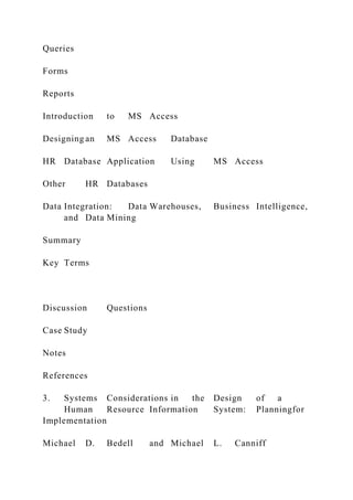 Queries
Forms
Reports
Introduction to MS Access
Designing an MS Access Database
HR Database Application Using MS Access
Other HR Databases
Data Integration: Data Warehouses, Business Intelligence,
and Data Mining
Summary
Key Terms
Discussion Questions
Case Study
Notes
References
3. Systems Considerations in the Design of a
Human Resource Information System: Planningfor
Implementation
Michael D. Bedell and Michael L. Canniff
 
