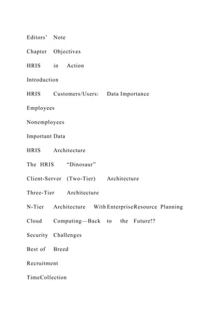 Editors’ Note
Chapter Objectives
HRIS in Action
Introduction
HRIS Customers/Users: Data Importance
Employees
Nonemployees
Important Data
HRIS Architecture
The HRIS “Dinosaur”
Client-Server (Two-Tier) Architecture
Three-Tier Architecture
N-Tier Architecture With EnterpriseResource Planning
Cloud Computing—Back to the Future!?
Security Challenges
Best of Breed
Recruitment
TimeCollection
 