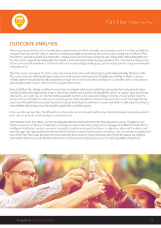Plan Plus | Find. Plan. Pay.
Proposal for : Dr. Jaime Windeler 11
OUTCOME ANALYSIS
Planning a successful event is a considerably complex endeavor. Most everyday users do not have the free time available to
navigate from one vendor’s site to another’s, and they struggle documenting all communications sent back and forth. Plan
Plus offers consumers a plethora of benefits, ranging from ease of mind, saving time and money, help finding the perfect fit
for their event, supporting independent companies, and most importantly, staying organized. For consumers, keeping track
of the communications between different vendors is an exceedingly challenging task for individuals with no prior event plan-
ning experience.
Plan Plus saves consumers the stress, time, and money that comes with planning an event independently. Thanks to Plan
Plus, users have the ability to compare and contrast all vendors with easy search-ability and intelligent filters. Having a
reliable platform to coordinate all components that go into an event will allow individuals to spend less time stressing over
planning the perfect event, and more time enjoying their event..
Best of all, Plan Plus allows small business owners to compete with more established companies. Not only does this give
small businesses the opportunity to get a foot in the market, but it grants individuals the option to support local businesses.
Ultimately, users will have all the information available to them in an unbiased, intelligent format, ensuring they book the
vendor that best fits their requirements and price point. Not only will the technical layout result in users booking their big
days in an efficient time-frame, but there exists a great level of personableness as users and vendors alike have the ability to
view profiles and ratings, ensuring that they book from a reliable source.
From a vendor perspective, Plan Plus offers a clear and concise transactional history display that makes maintaining tabs on
prior and active deals easy to navigate and understand.
Not only does Plan Plus allow users to strategically plan their big event, but Plan Plus also allows users the option to dis-
tribute invitations to all desired attendees. Drafting invitations can often prove to be a taxing ordeal. Thanks to Plan Plus’s
intelligent distribution service, consumers are able to quickly send event invitations to attendees via email, Facebook, and
text message. Having to customize individual email invites, or worst, hand-crafted invitations, costs consumers valuable time
and effort. Plan Plus saves the user the runaround and this results in a more relaxing and efficient broadcasting method.
Ultimately, Plan Plus ensures that the final event is of the utmost of quality thanks to the strategically built platform.
 