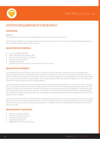 Plan Plus | Find. Plan. Pay.
Proposal for : Dr. Jaime Windeler12
SYSTEM REQUIREMENTS RESEARCH
INTERVIEW:
PROFILE:
Caucasian Woman, late-twenties, college degree, suburban location, recently married
Plan Plus interviewed a team member’s past manager who recently got married. We asked general wedding planning ques-
tions, as well as platform functionality questions.
QUANTITATIVE FINDINGS:
•	 Cost of wedding: $28,000
•	 Hours spent planning wedding: 390
•	 Over 15 separate services purchased
•	 1 ½ years to plan wedding
•	 150 people attended
•	 Subject requested an in-person meeting for 4 out of 15 services
QUALITATIVE FINDINGS:
Jenny detailed that she worried a lot about “day-of” payments for her wedding, noting that she had to manage a lot of
physical money during her actual wedding day. Jenny also noted that if her services were not paid “day-of,” then they were
paid in installments throughout the year. Jenny said that an in-app messaging system would alleviate a lot of problems when
planning. Jenny used a large excel spreadsheet, text messages, emails, phone calls, a physical calendar, and many scattered
handwritten notes to keep track of her wedding details.
Jenny had a hard time figuring out the timing and schedule when planning her wedding (i.e. it is standard to book a photogra-
pher a 8-12 months in advance). She often relied on sources such as Pinterest for wedding planning infographics and other
materials. Implementing guide-books and potentially a blog on our website would teach party planners important planning
information, ultimately creating more value for our customers. Other ideas that Jenny felt would help her planning experi-
ence would be a “budgeting” system, where you would plug in your budget beforehand and the application could show your
budget for each category.
Jenny noted that testimonials and reviews were crucial when booking vendors. Jenny also noted that she would only use the
website if it was recommended to her by another user, or if she had used the site to plan a smaller event, such as a birthday
party. For this reason, we plan to target younger audiences in college so that they are adapted to the platform by the time
they get married.
REQUIREMENT ADDITIONS:
•	 “Request a meeting” feature
•	 Referral system for new users
•	 Installment-pay function
•	 Budget tracking system
•	 Blog/guides or Pinterest marketing
 