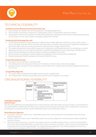 Plan Plus | Find. Plan. Pay.
Proposal for : Dr. Jaime Windeler 15
TECHNICAL FEASIBILITY
ORGANIZATIONAL FEASIBILITY
Familiarity with the Business Functional Area (low risk)
•	 Team members are familiar with wireframing tools for developing applications
•	 Team members have hands on experience in photography, event, or independent contractor markets
•	 Development team has prior experience implementing applications and websites that include integrating requirements
such as location service, search engine, messaging, and payment methods
Familiarity with Technology (low risk)
•	 The Plan Plus team does not have expertise in implementing a mobile application with these certain system require-
ments. Therefore, Plan Plus will hire and work with a third party contractor that specializes in application development
that will be able to meet the system requirements within the project budget and timeframe.
•	 The assigned development team will have experience in designing a mobile application prior to developing our system
•	 Developers will have access to tools for application and website development such as PhoneGap and Sublime Text
•	 Other software development tools and products needed are available in the market
•	 Wireframing for the application will be completed using Adobe Creative Cloud products (Adobe XD)
•	 Website development will be developed and hosted on WordPress.org
Project Size (moderate risk)
•	 The project size for Plan Plus is relatively small
•	 The development team will consist of less than 10 members, therefore they can be easily managed
•	 As business grows, we plan for future expansion and that will result in further project variations along the way (Version
2.0, 3.0, etc.)
Compatibility (high risk)
•	 The project will be integrated with Google’s location service “Google Maps”
•	 Our company does not have any existing systems and will need to integrate a new system
STRATEGIC ANALYSIS
Goal of Project
Plan Plus will simplify the event planning process so that consumers have all the tools necessary to plan a successful event in
one unified platform. Additionally, Plan Plus aims to make the event planning market place more competitive for vendors by
providing price comparisons between both established vendors and small business owners.
Goal of Business Objective
•	 Consumers, within the “system users” stakeholder group, have a primary objective of spending less time and money
orchestrating events.
•	 Vendors, within the “system users” stakeholder group, have a primary objective of increasing sales volume and gaining
customer traction.
•	 These two respective groups, consumers and vendors, present an excellent opportunity for a system to satisfy both of
their needs. By providing stakeholders a system that connects customers to vendors, and vice versa, the event planning
market becomes much more approachable. The “organizational management” has a primary objective to ensure con-
sumers have an enjoyable and stress-free event planning experience.
 