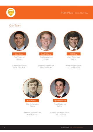 Plan Plus | Find. Plan. Pay.
Proposal for : Dr. Jaime Windeler4
John Anton Jacob Bakonyi Will Kling
Luke Porteus Quinn Villarreal
Chief Financial
Officer
jplato98@gmail.com
(440) 799-0478
Chief Operations
Officer
jdbakonyi@gmail.com
(440) 829-4384
Chief Technology
Officer
klingwd2@gmail.com
(513) 498-6553
Chief Information
Officer
lporteus14@gmail.com
(614) 429-7911
Chief Marketing
Officer
quinnvillarreal@gmail.com
(330) 321-6708
Our Team
 