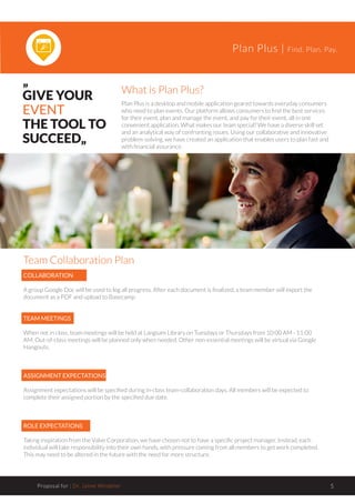 Plan Plus | Find. Plan. Pay.
Proposal for : Dr. Jaime Windeler 5
„
GIVE YOUR
EVENT
THE TOOL TO
SUCCEED„
What is Plan Plus?
Plan Plus is a desktop and mobile application geared towards everyday consumers
who need to plan events. Our platform allows consumers to find the best services
for their event, plan and manage the event, and pay for their event, all in one
convenient application. What makes our team special? We have a diverse skill set
and an analytical way of confronting issues. Using our collaborative and innovative
problem-solving, we have created an application that enables users to plan fast and
with financial assurance.
Team Collaboration Plan
COLLABORATION
A group Google Doc will be used to log all progress. After each document is finalized, a team member will export the
document as a PDF and upload to Basecamp.
TEAM MEETINGS
When not in class, team meetings will be held at Langsam Library on Tuesdays or Thursdays from 10:00 AM - 11:00
AM. Out-of-class meetings will be planned only when needed. Other non-essential meetings will be virtual via Google
Hangouts.
ASSIGNMENT EXPECTATIONS
Assignment expectations will be specified during in-class team-collaboration days. All members will be expected to
complete their assigned portion by the specified due date.
ROLE EXPECTATIONS
Taking inspiration from the Valve Corporation, we have chosen not to have a specific project manager. Instead, each
individual will take responsibility into their own hands, with pressure coming from all members to get work completed.
This may need to be altered in the future with the need for more structure.
 
