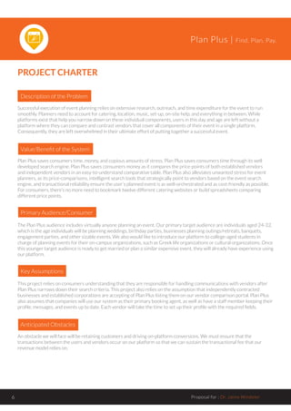 Plan Plus | Find. Plan. Pay.
Proposal for : Dr. Jaime Windeler6
PROJECT CHARTER
Description of the Problem
Value/Benefit of the System
Successful execution of event planning relies on extensive research, outreach, and time expenditure for the event to run
smoothly. Planners need to account for catering, location, music, set-up, on-site help, and everything in between. While
platforms exist that help you narrow down on these individual components, users in this day and age are left without a
platform where they can compare and contrast vendors that cover all components of their event in a single platform.
Consequently, they are left overwhelmed in their ultimate effort of putting together a successful event.
Plan Plus saves consumers time, money, and copious amounts of stress. Plan Plus saves consumers time through its well
developed search engine. Plan Plus saves consumers money as it compares the price-points of both established vendors
and independent vendors in an easy-to-understand comparative table. Plan Plus also alleviates unwanted stress for event
planners, as its price-comparisons, intelligent search tools that strategically point to vendors based on the event search
engine, and transactional reliability ensure the user’s planned event is as well-orchestrated and as cost-friendly as possible.
For consumers, there’s no more need to bookmark twelve different catering websites or build spreadsheets comparing
different price points.
Primary Audience/Consumer
The Plan Plus audience includes virtually anyone planning an event. Our primary target audience are individuals aged 24-32,
which is the age individuals will be planning weddings, birthday parties, businesses planning outings/retreats, banquets,
engagement parties, and other sizable events. We also would like to introduce our platform to college-aged students in
charge of planning events for their on-campus organizations, such as Greek life organizations or cultural organizations. Once
this younger target audience is ready to get married or plan a similar expensive event, they will already have experience using
our platform.
Key Assumptions
This project relies on consumers understanding that they are responsible for handling communications with vendors after
Plan Plus narrows down their search criteria. This project also relies on the assumption that independently contracted
businesses and established corporations are accepting of Plan Plus listing them on our vendor comparison portal. Plan Plus
also assumes that companies will use our system as their primary booking agent, as well as have a staff member keeping their
profile, messages, and events up to date. Each vendor will take the time to set up their profile with the required fields.
Anticipated Obstacles
An obstacle we will face will be retaining customers and driving on-platform conversions. We must ensure that the
transactions between the users and vendors occur on our platform so that we can sustain the transactional fee that our
revenue model relies on.
 